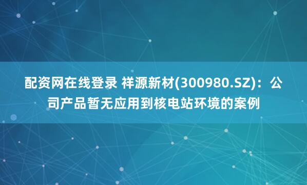 配资网在线登录 祥源新材(300980.SZ)：公司产品暂无应用到核电站环境的案例