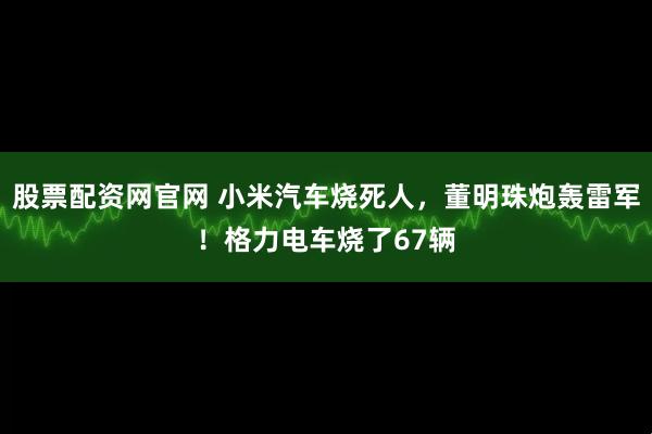 股票配资网官网 小米汽车烧死人，董明珠炮轰雷军！格力电车烧了67辆