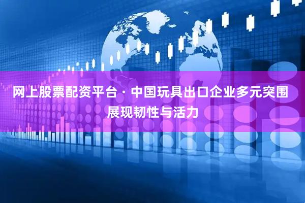 网上股票配资平台 · 中国玩具出口企业多元突围 展现韧性与活力