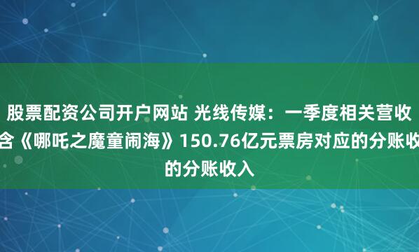 股票配资公司开户网站 光线传媒：一季度相关营收包含《哪吒之魔童闹海》150.76亿元票房对应的分账收入