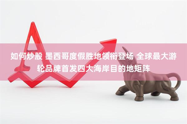如何炒股 墨西哥度假胜地领衔登场 全球最大游轮品牌首发四大海岸目的地矩阵