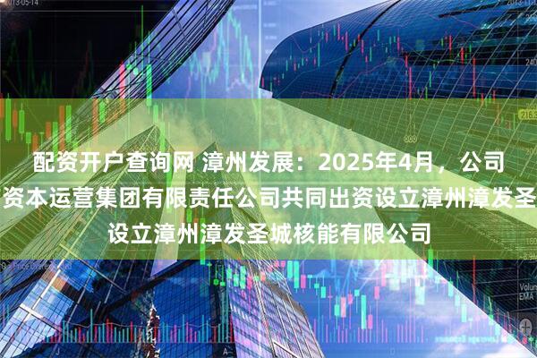 配资开户查询网 漳州发展：2025年4月，公司与福建云霄国有资本运营集团有限责任公司共同出资设立漳州漳发圣城核能有限公司