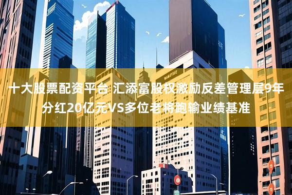 十大股票配资平台 汇添富股权激励反差管理层9年分红20亿元VS多位老将跑输业绩基准