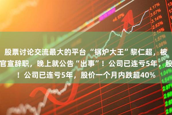 股票讨论交流最大的平台 “锅炉大王”黎仁超，被立案、留置！中午刚官宣辞职，晚上就公告“出事”！公司已连亏5年，股价一个月内跌超40%