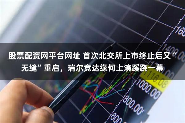 股票配资网平台网址 首次北交所上市终止后又“无缝”重启，瑞尔竞达缘何上演蹊跷一幕