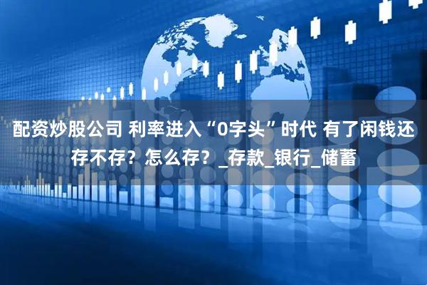 配资炒股公司 利率进入“0字头”时代 有了闲钱还存不存？怎么存？_存款_银行_储蓄