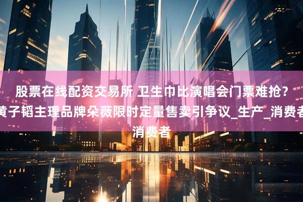 股票在线配资交易所 卫生巾比演唱会门票难抢？黄子韬主理品牌朵薇限时定量售卖引争议_生产_消费者