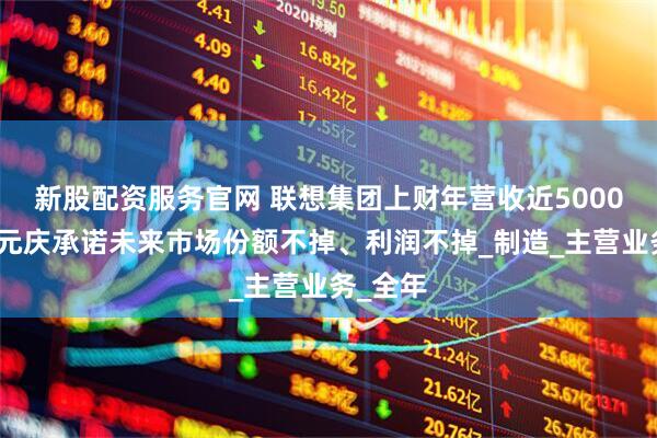 新股配资服务官网 联想集团上财年营收近5000亿，杨元庆承诺未来市场份额不掉、利润不掉_制造_主营业务_全年