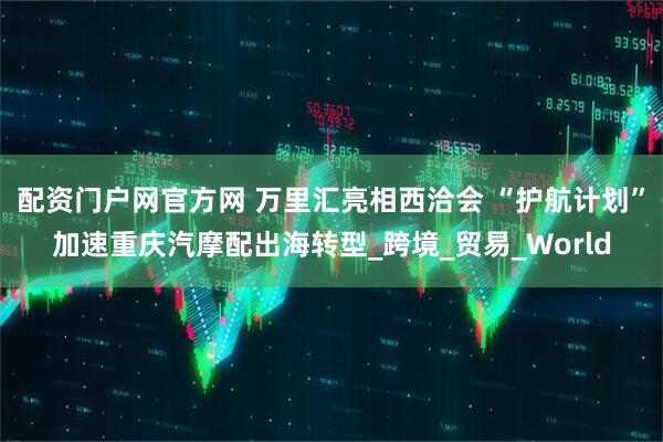 配资门户网官方网 万里汇亮相西洽会 “护航计划”加速重庆汽摩配出海转型_跨境_贸易_World