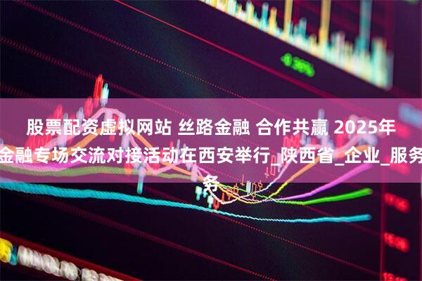 股票配资虚拟网站 丝路金融 合作共赢 2025年金融专场交流对接活动在西安举行_陕西省_企业_服务