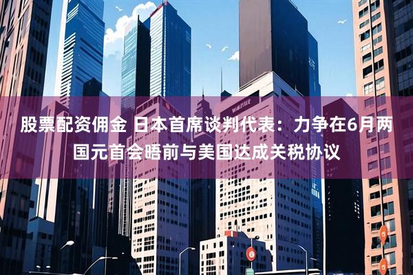 股票配资佣金 日本首席谈判代表：力争在6月两国元首会晤前与美国达成关税协议