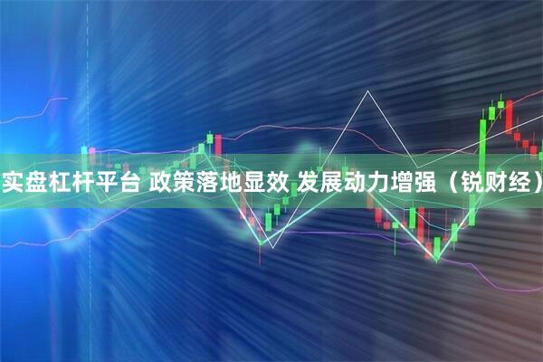 实盘杠杆平台 政策落地显效 发展动力增强（锐财经）