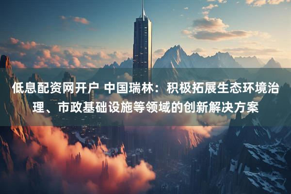 低息配资网开户 中国瑞林：积极拓展生态环境治理、市政基础设施等领域的创新解决方案