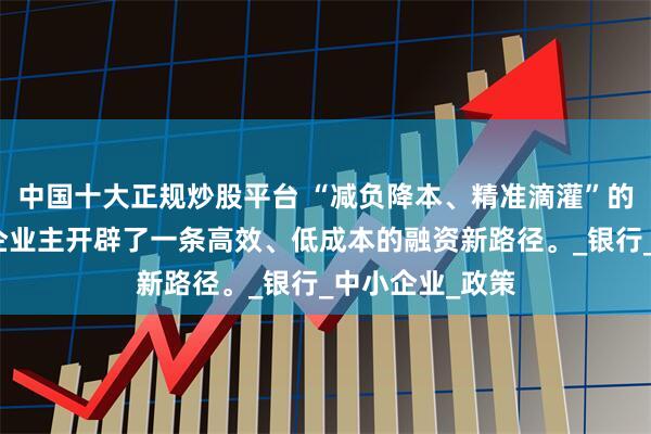 中国十大正规炒股平台 “减负降本、精准滴灌”的强烈信号，为企业主开辟了一条高效、低成本的融资新路径。_银行_中小企业_政策