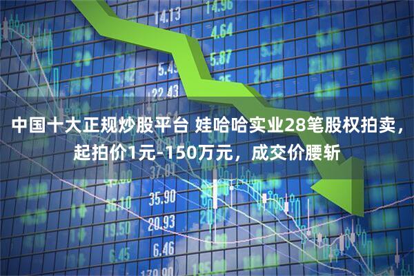 中国十大正规炒股平台 娃哈哈实业28笔股权拍卖，起拍价1元-150万元，成交价腰斩