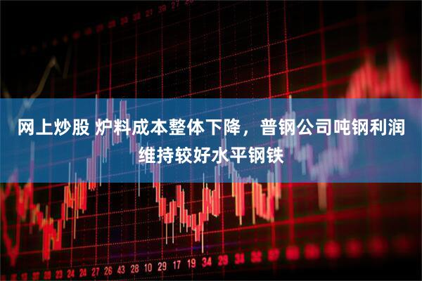 网上炒股 炉料成本整体下降，普钢公司吨钢利润维持较好水平钢铁