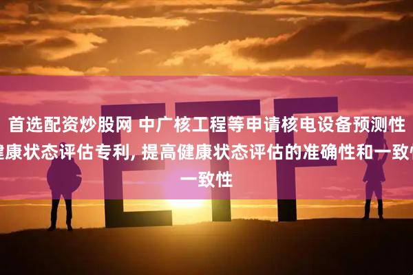 首选配资炒股网 中广核工程等申请核电设备预测性健康状态评估专利, 提高健康状态评估的准确性和一致性