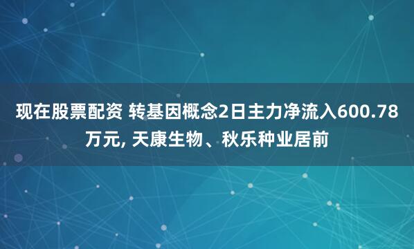 现在股票配资 转基因概念2日主力净流入600.78万元, 天康生物、秋乐种业居前