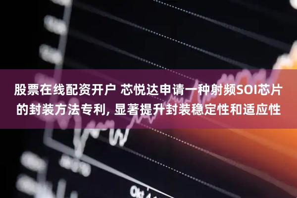 股票在线配资开户 芯悦达申请一种射频SOI芯片的封装方法专利, 显著提升封装稳定性和适应性