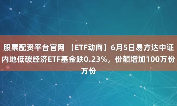 股票配资平台官网 【ETF动向】6月5日易方达中证内地低碳经济ETF基金跌0.23%，份额增加100万份