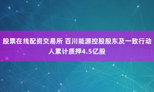 股票在线配资交易所 百川能源控股股东及一致行动人累计质押4.5亿股