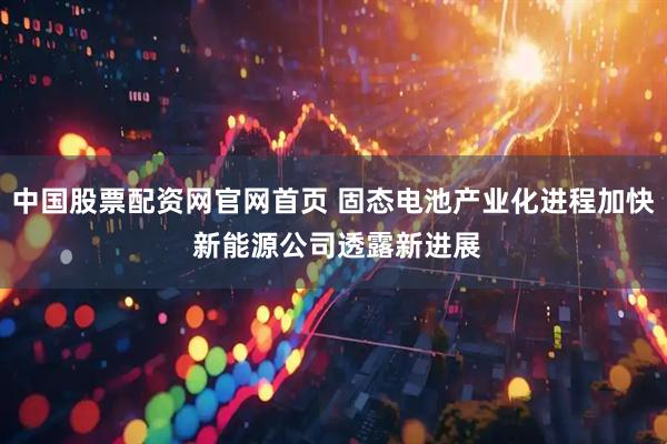 中国股票配资网官网首页 固态电池产业化进程加快 新能源公司透露新进展