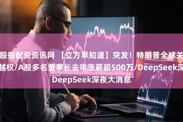 股指配资资讯网 【立方早知道】突发！特朗普全球关税被裁定越权/A股多名董事长去年涨薪超500万/DeepSeek深夜大消息