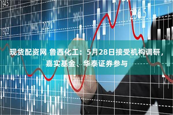 现货配资网 鲁西化工：5月28日接受机构调研，嘉实基金、华泰证券参与