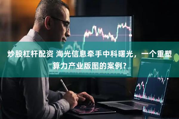 炒股杠杆配资 海光信息牵手中科曙光，一个重塑算力产业版图的案例？