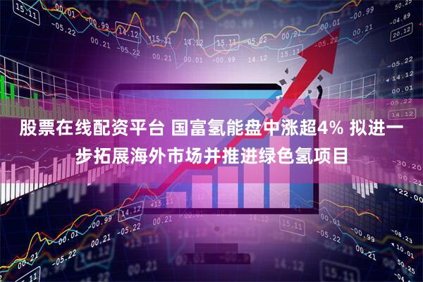 股票在线配资平台 国富氢能盘中涨超4% 拟进一步拓展海外市场并推进绿色氢项目