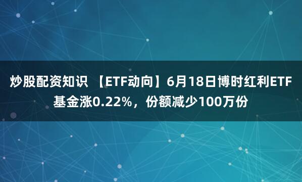 炒股配资知识 【ETF动向】6月18日博时红利ETF基金涨0.22%，份额减少100万份