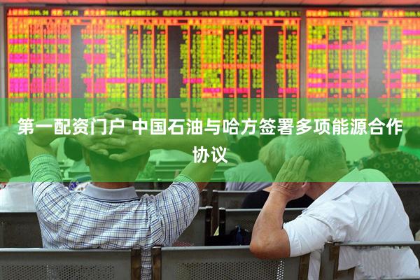 第一配资门户 中国石油与哈方签署多项能源合作协议
