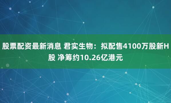 股票配资最新消息 君实生物：拟配售4100万股新H股 净筹约10.26亿港元
