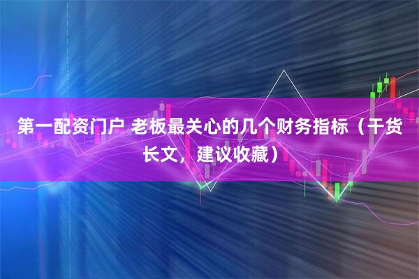 第一配资门户 老板最关心的几个财务指标（干货长文，建议收藏）