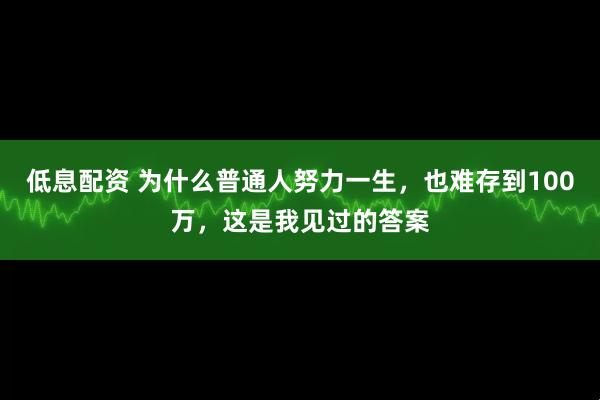 低息配资 为什么普通人努力一生，也难存到100万，这是我见过的答案