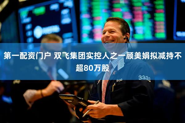 第一配资门户 双飞集团实控人之一顾美娟拟减持不超80万股