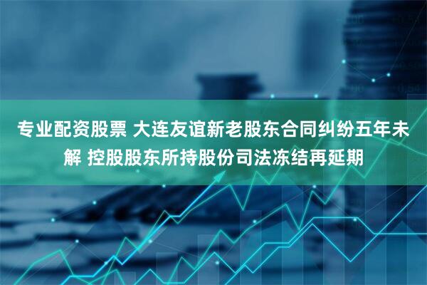 专业配资股票 大连友谊新老股东合同纠纷五年未解 控股股东所持股份司法冻结再延期
