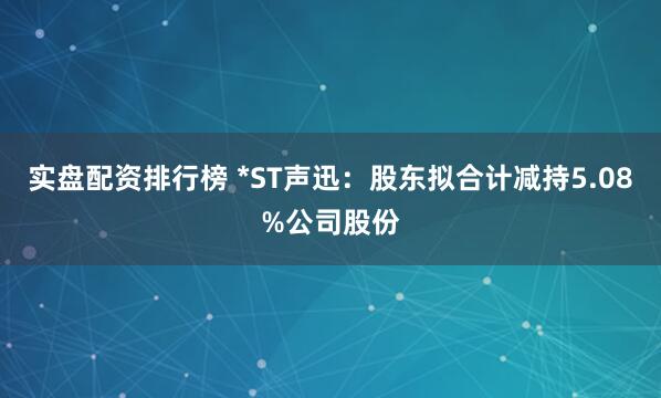 实盘配资排行榜 *ST声迅：股东拟合计减持5.08%公司股份
