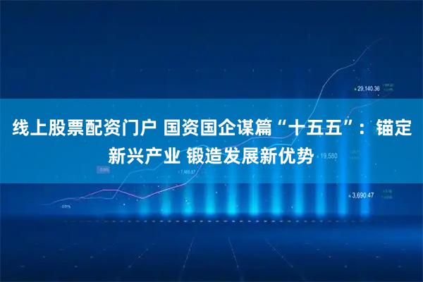 线上股票配资门户 国资国企谋篇“十五五”：锚定新兴产业 锻造发展新优势