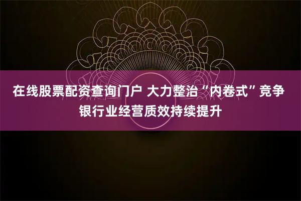在线股票配资查询门户 大力整治“内卷式”竞争 银行业经营质效持续提升