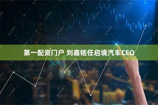 第一配资门户 刘嘉铭任启境汽车CEO