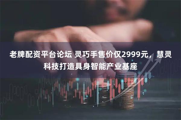老牌配资平台论坛 灵巧手售价仅2999元,慧灵科技打造具身智能产业基座