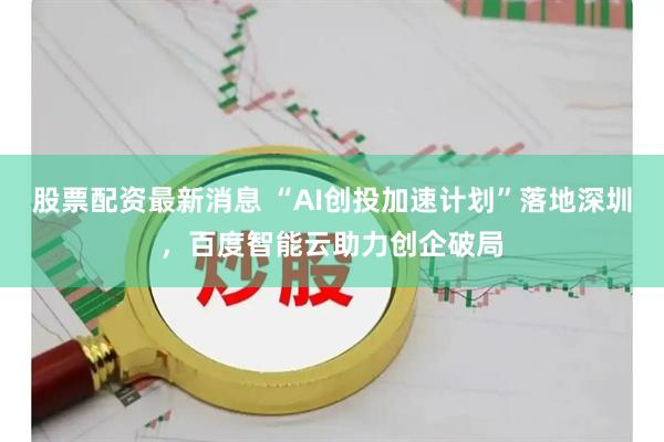 股票配资最新消息 “AI创投加速计划”落地深圳,百度智能云助力创企破局