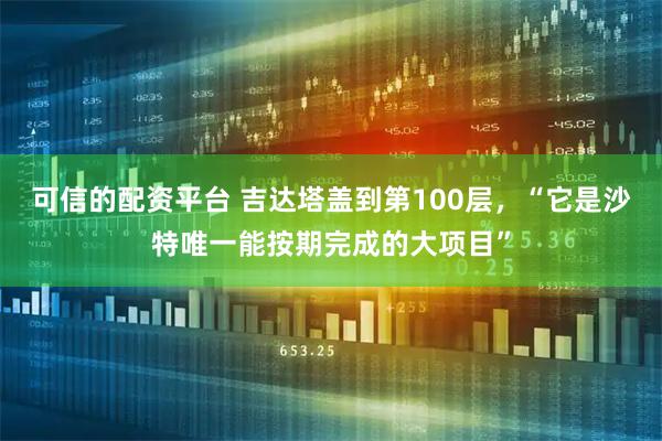 可信的配资平台 吉达塔盖到第100层，“它是沙特唯一能按期完成的大项目”